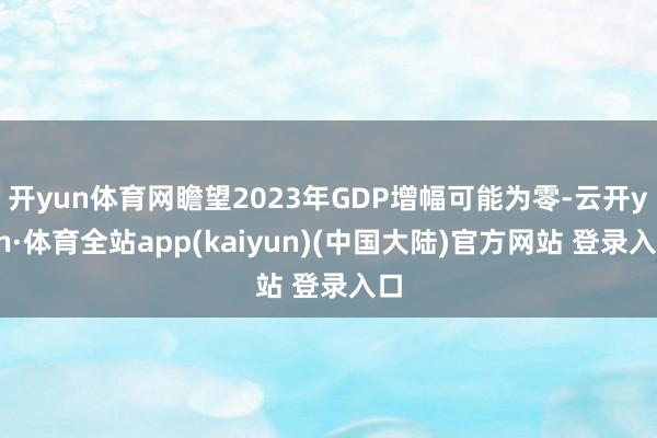 开yun体育网瞻望2023年GDP增幅可能为零-云开yun·体育全站app(kaiyun)(中国大陆)官方网站 登录入口