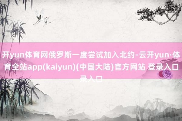 开yun体育网俄罗斯一度尝试加入北约-云开yun·体育全站app(kaiyun)(中国大陆)官方网站 登录入口