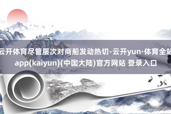 云开体育尽管屡次对商船发动热切-云开yun·体育全站app(kaiyun)(中国大陆)官方网站 登录入口