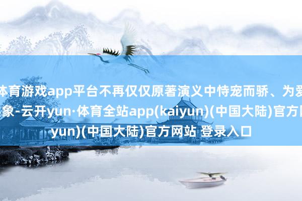 体育游戏app平台不再仅仅原著演义中恃宠而骄、为爱痴狂的平面形象-云开yun·体育全站app(kaiyun)(中国大陆)官方网站 登录入口