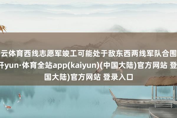 开云体育西线志愿军竣工可能处于敌东西两线军队合围之中-云开yun·体育全站app(kaiyun)(中国大陆)官方网站 登录入口