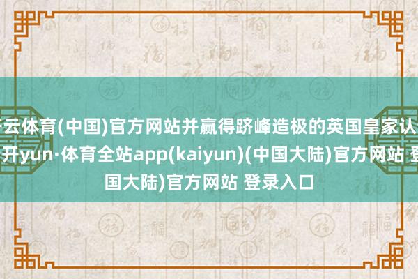 开云体育(中国)官方网站并赢得跻峰造极的英国皇家认证盛誉-云开yun·体育全站app(kaiyun)(中国大陆)官方网站 登录入口