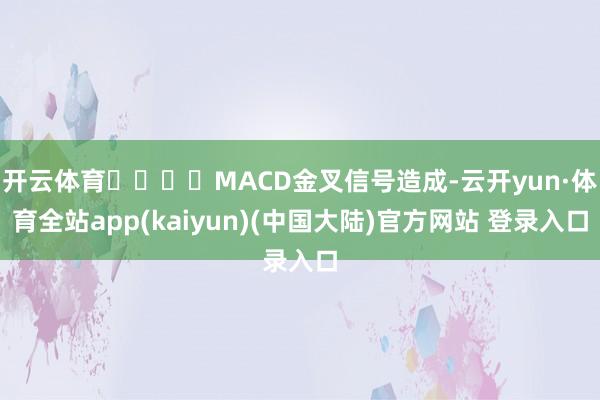 开云体育				MACD金叉信号造成-云开yun·体育全站app(kaiyun)(中国大陆)官方网站 登录入口