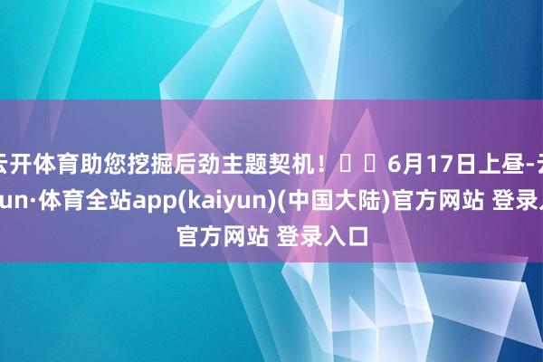 云开体育助您挖掘后劲主题契机！		6月17日上昼-云开yun·体育全站app(kaiyun)(中国大陆)官方网站 登录入口