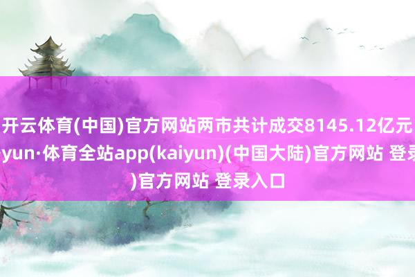 开云体育(中国)官方网站两市共计成交8145.12亿元-云开yun·体育全站app(kaiyun)(中国大陆)官方网站 登录入口