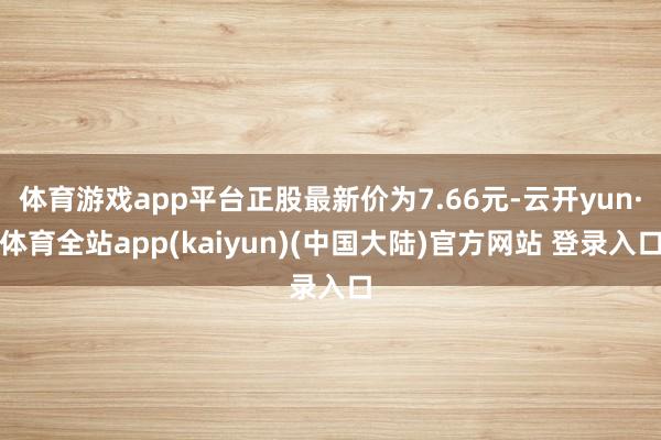 体育游戏app平台正股最新价为7.66元-云开yun·体育全站app(kaiyun)(中国大陆)官方网站 登录入口