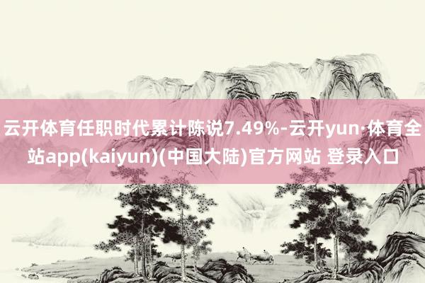 云开体育任职时代累计陈说7.49%-云开yun·体育全站app(kaiyun)(中国大陆)官方网站 登录入口