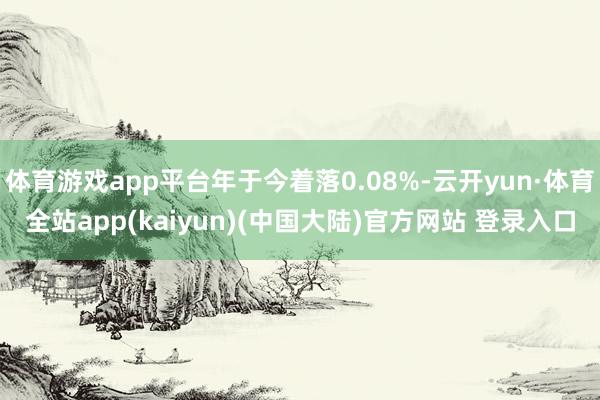 体育游戏app平台年于今着落0.08%-云开yun·体育全站app(kaiyun)(中国大陆)官方网站 登录入口