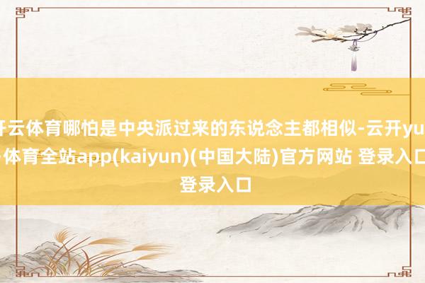 开云体育哪怕是中央派过来的东说念主都相似-云开yun·体育全站app(kaiyun)(中国大陆)官方网站 登录入口