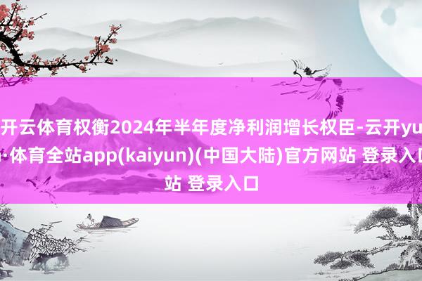 开云体育权衡2024年半年度净利润增长权臣-云开yun·体育全站app(kaiyun)(中国大陆)官方网站 登录入口