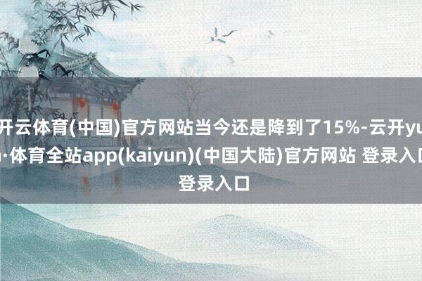 开云体育(中国)官方网站当今还是降到了15%-云开yun·体育全站app(kaiyun)(中国大陆)官方网站 登录入口