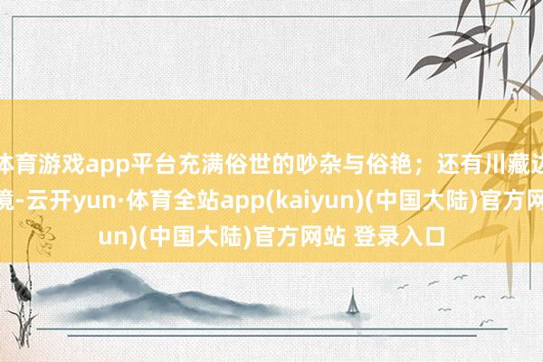 体育游戏app平台充满俗世的吵杂与俗艳；还有川藏边境的太空之境-云开yun·体育全站app(kaiyun)(中国大陆)官方网站 登录入口