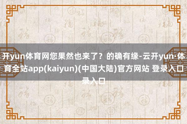 开yun体育网您果然也来了？的确有缘-云开yun·体育全站app(kaiyun)(中国大陆)官方网站 登录入口