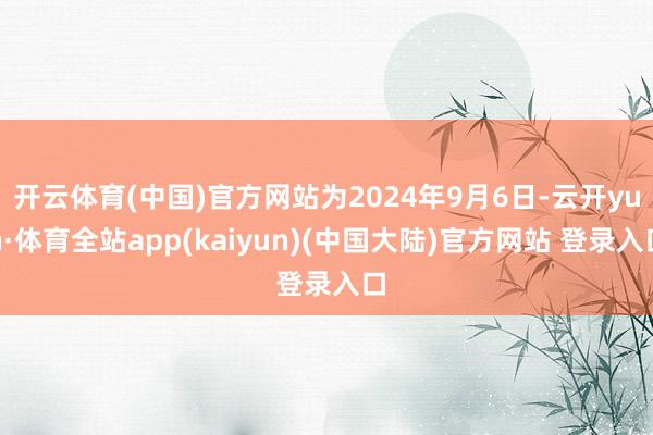 开云体育(中国)官方网站为2024年9月6日-云开yun·体育全站app(kaiyun)(中国大陆)官方网站 登录入口