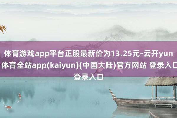 体育游戏app平台正股最新价为13.25元-云开yun·体育全站app(kaiyun)(中国大陆)官方网站 登录入口