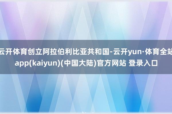 云开体育创立阿拉伯利比亚共和国-云开yun·体育全站app(kaiyun)(中国大陆)官方网站 登录入口