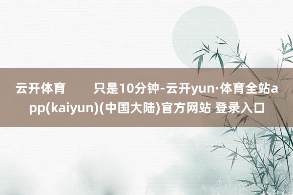 云开体育        只是10分钟-云开yun·体育全站app(kaiyun)(中国大陆)官方网站 登录入口