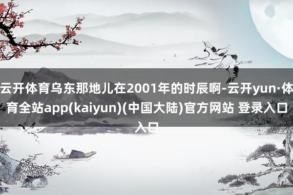 云开体育乌东那地儿在2001年的时辰啊-云开yun·体育全站app(kaiyun)(中国大陆)官方网站 登录入口