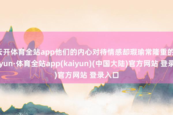 云开体育全站app他们的内心对待情感却瑕瑜常隆重的-云开yun·体育全站app(kaiyun)(中国大陆)官方网站 登录入口