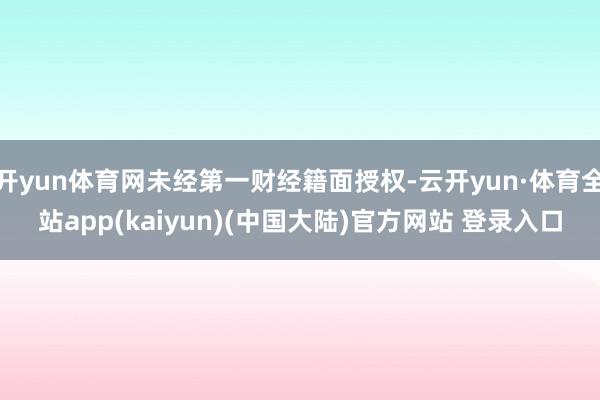 开yun体育网未经第一财经籍面授权-云开yun·体育全站app(kaiyun)(中国大陆)官方网站 登录入口