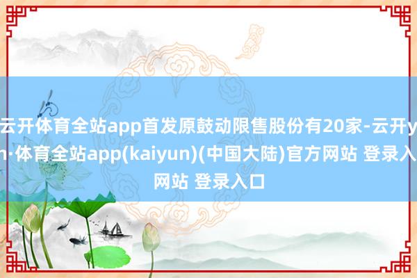 云开体育全站app首发原鼓动限售股份有20家-云开yun·体育全站app(kaiyun)(中国大陆)官方网站 登录入口