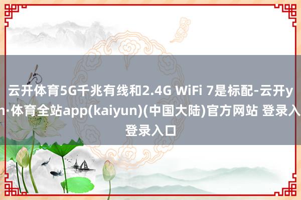 云开体育5G千兆有线和2.4G WiFi 7是标配-云开yun·体育全站app(kaiyun)(中国大陆)官方网站 登录入口