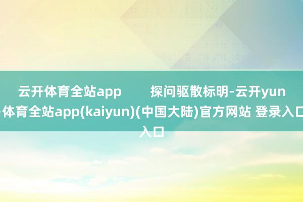 云开体育全站app        探问驱散标明-云开yun·体育全站app(kaiyun)(中国大陆)官方网站 登录入口