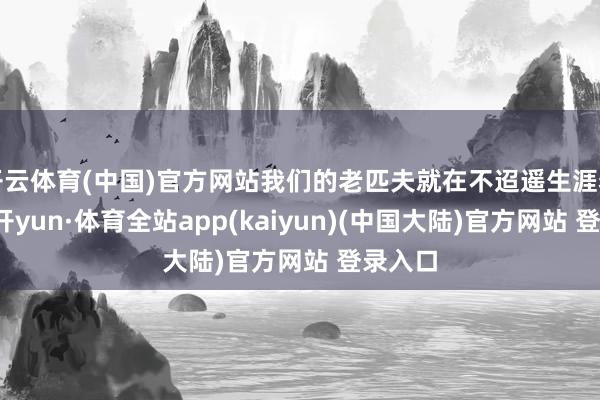 开云体育(中国)官方网站我们的老匹夫就在不迢遥生涯着呢-云开yun·体育全站app(kaiyun)(中国大陆)官方网站 登录入口