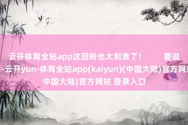 云开体育全站app这回转也太刺激了！        要说这陆战一师-云开yun·体育全站app(kaiyun)(中国大陆)官方网站 登录入口