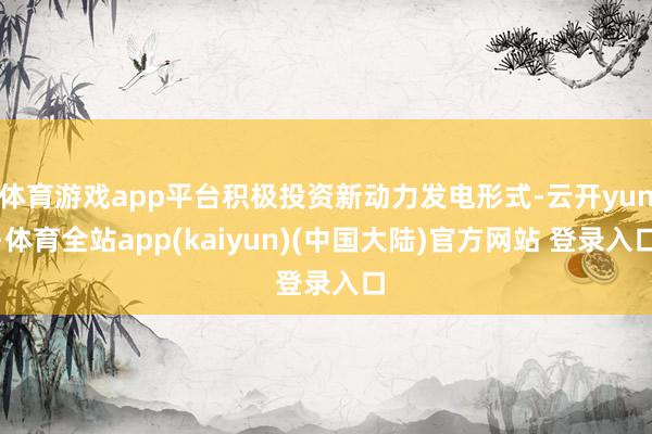 体育游戏app平台积极投资新动力发电形式-云开yun·体育全站app(kaiyun)(中国大陆)官方网站 登录入口