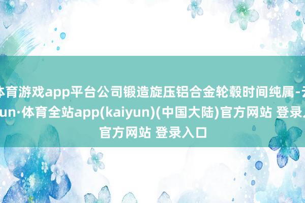 体育游戏app平台公司锻造旋压铝合金轮毂时间纯属-云开yun·体育全站app(kaiyun)(中国大陆)官方网站 登录入口