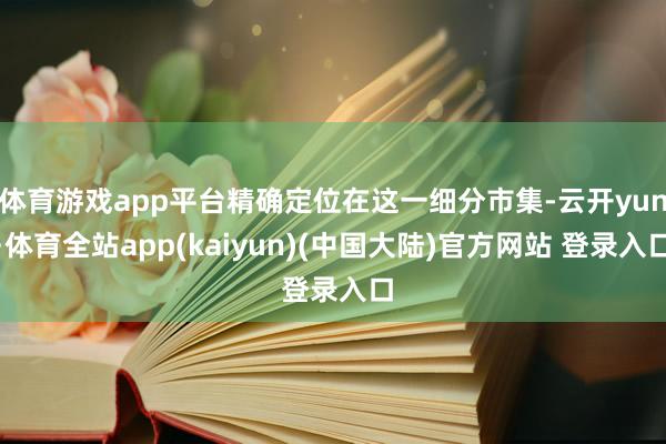 体育游戏app平台精确定位在这一细分市集-云开yun·体育全站app(kaiyun)(中国大陆)官方网站 登录入口