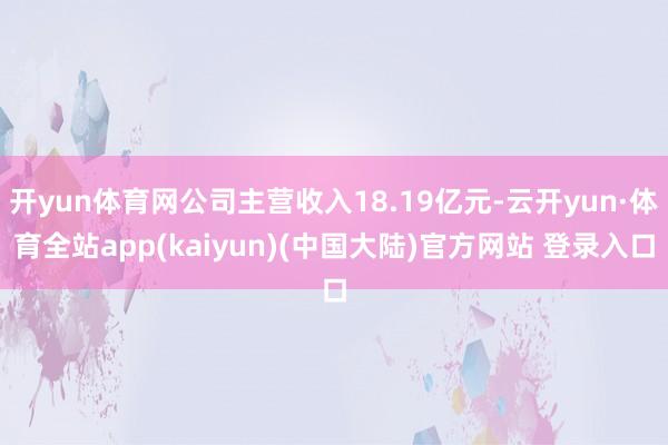 开yun体育网公司主营收入18.19亿元-云开yun·体育全站app(kaiyun)(中国大陆)官方网站 登录入口