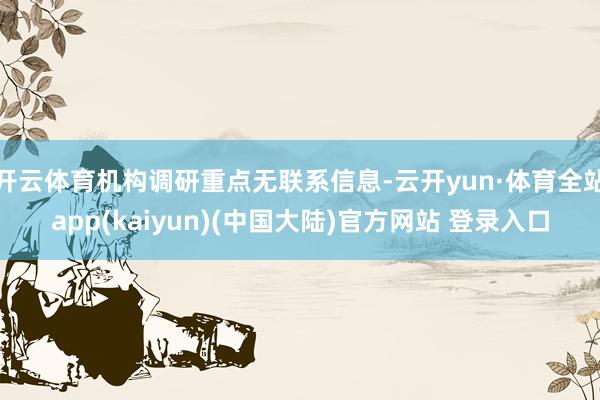 开云体育机构调研重点无联系信息-云开yun·体育全站app(kaiyun)(中国大陆)官方网站 登录入口