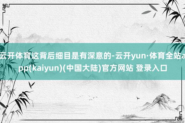 云开体育这背后细目是有深意的-云开yun·体育全站app(kaiyun)(中国大陆)官方网站 登录入口