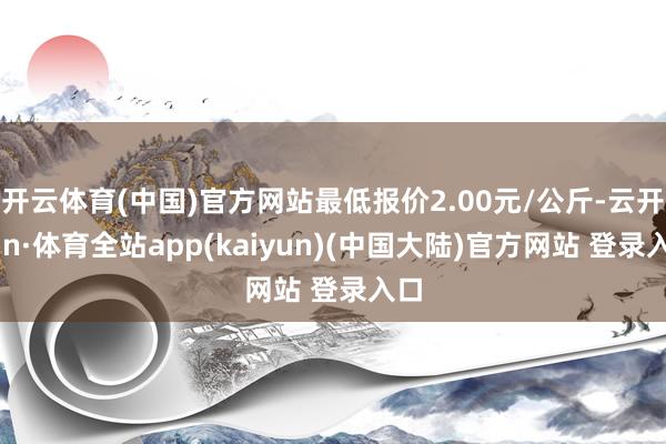 开云体育(中国)官方网站最低报价2.00元/公斤-云开yun·体育全站app(kaiyun)(中国大陆)官方网站 登录入口