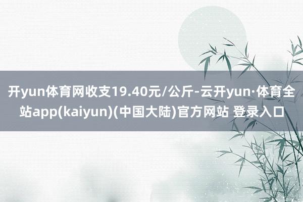 开yun体育网收支19.40元/公斤-云开yun·体育全站app(kaiyun)(中国大陆)官方网站 登录入口