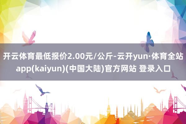 开云体育最低报价2.00元/公斤-云开yun·体育全站app(kaiyun)(中国大陆)官方网站 登录入口