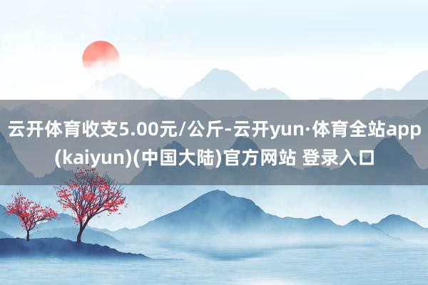 云开体育收支5.00元/公斤-云开yun·体育全站app(kaiyun)(中国大陆)官方网站 登录入口