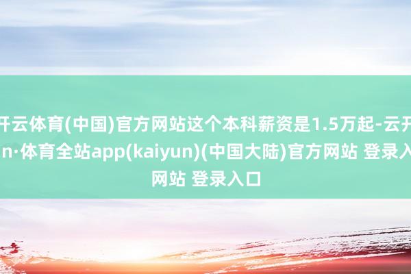 开云体育(中国)官方网站这个本科薪资是1.5万起-云开yun·体育全站app(kaiyun)(中国大陆)官方网站 登录入口