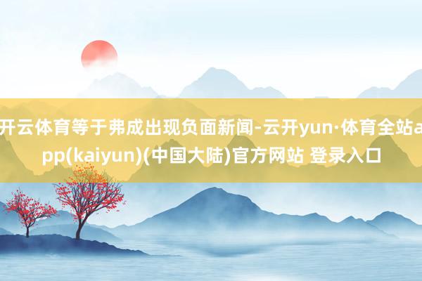 开云体育等于弗成出现负面新闻-云开yun·体育全站app(kaiyun)(中国大陆)官方网站 登录入口